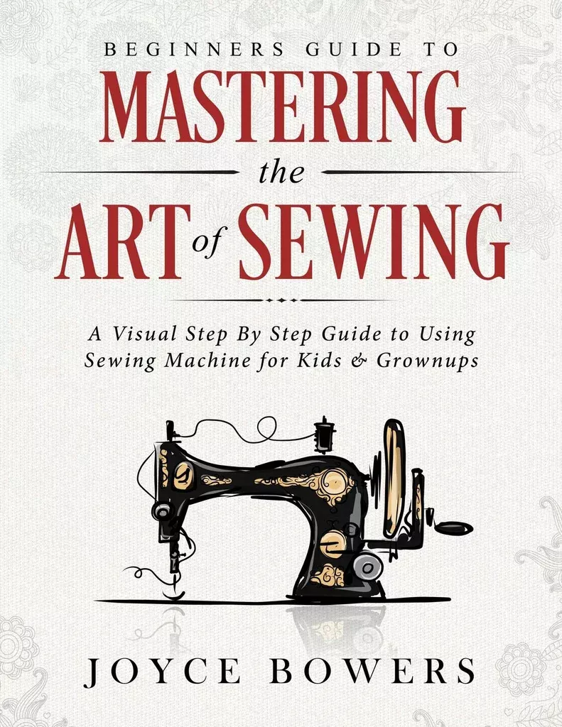 Beginners Guide to Mastering the Art of Sewing: A Visual Step By Step Guide to Using Sewing Machine for Kids & Grownups by Joyce Bowers